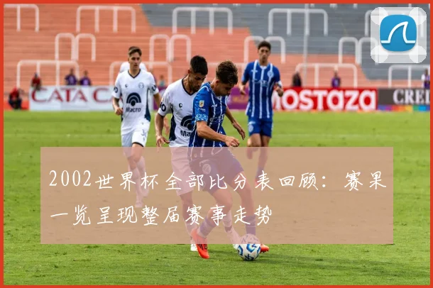 2002世界杯全部比分表回顾：赛果一览呈现整届赛事走势