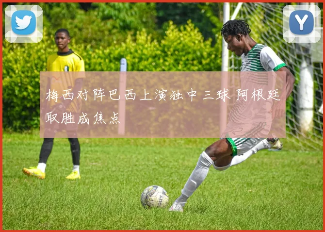梅西对阵巴西上演独中三球 阿根廷取胜成焦点
