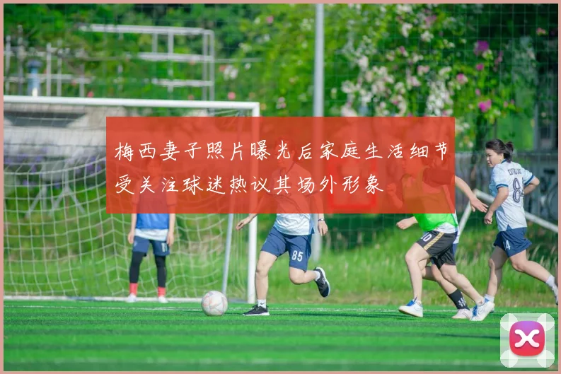 梅西妻子照片曝光后家庭生活细节受关注球迷热议其场外形象