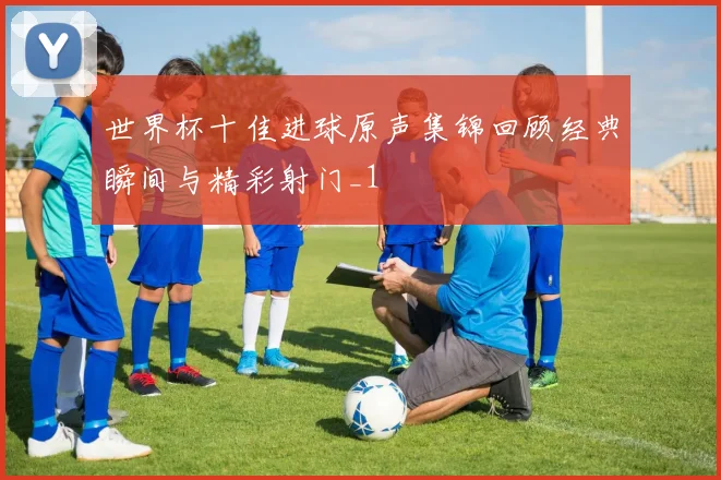 世界杯十佳进球原声集锦回顾经典瞬间与精彩射门_1