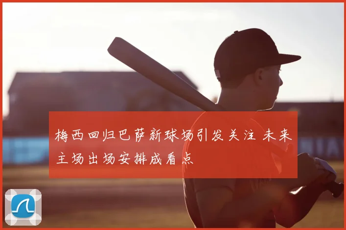 梅西回归巴萨新球场引发关注 未来主场出场安排成看点