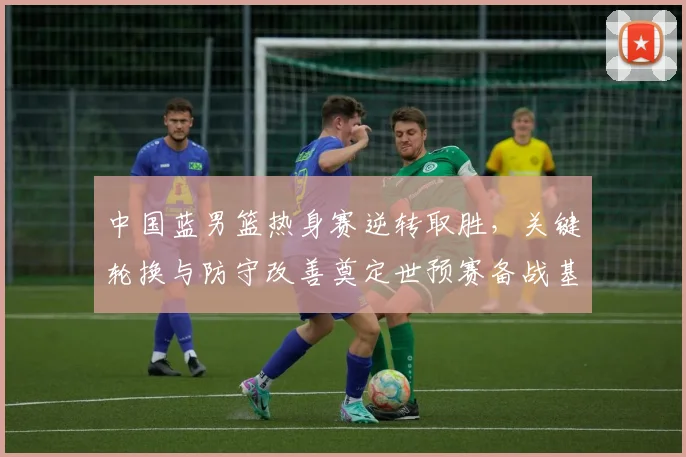 中国蓝男篮热身赛逆转取胜，关键轮换与防守改善奠定世预赛备战基调