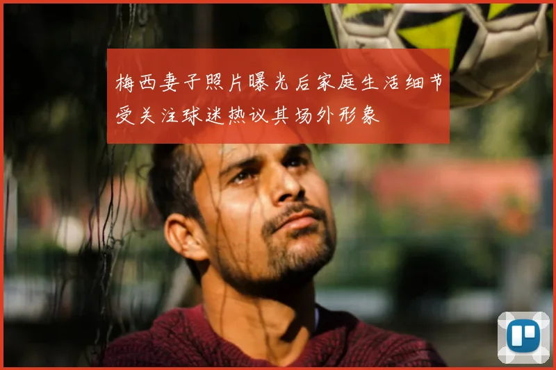 梅西妻子照片曝光后家庭生活细节受关注球迷热议其场外形象