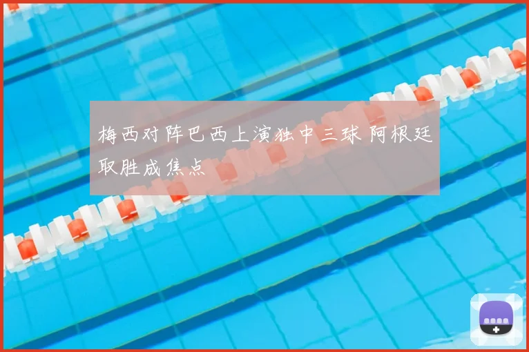 梅西对阵巴西上演独中三球 阿根廷取胜成焦点